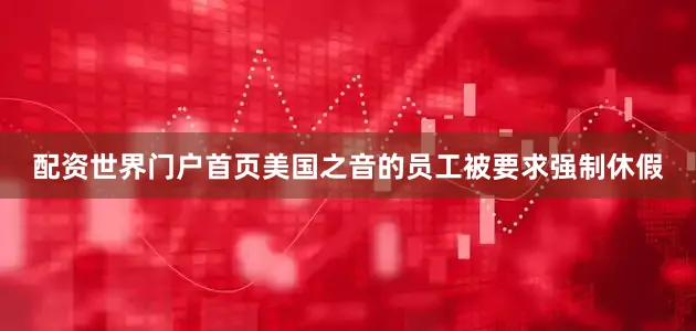配资世界门户首页美国之音的员工被要求强制休假