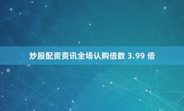 炒股配资资讯全场认购倍数 3.99 倍