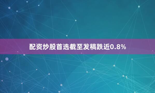 配资炒股首选截至发稿跌近0.8%