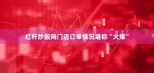 杠杆炒股网门店订单情况堪称“火爆”