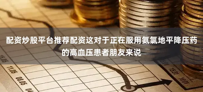 配资炒股平台推荐配资这对于正在服用氨氯地平降压药的高血压患者朋友来说