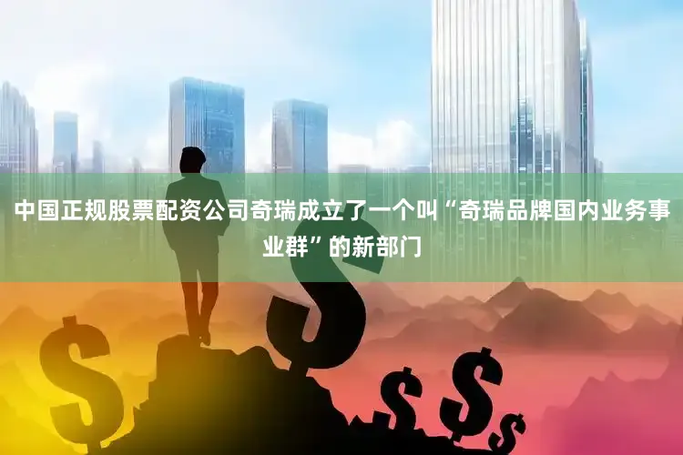 中国正规股票配资公司奇瑞成立了一个叫“奇瑞品牌国内业务事业群”的新部门