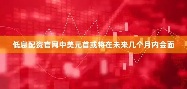 低息配资官网中美元首或将在未来几个月内会面