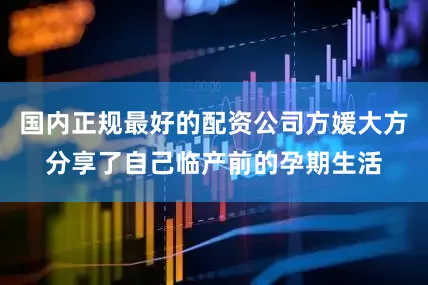 国内正规最好的配资公司方媛大方分享了自己临产前的孕期生活