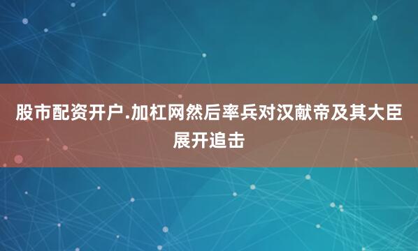 股市配资开户.加杠网然后率兵对汉献帝及其大臣展开追击