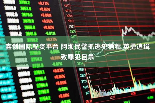 鑫创国际配资平台 阿坝民警抓逃犯牺牲 英勇追缉致罪犯自杀