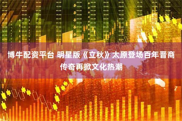 博牛配资平台 明星版《立秋》太原登场百年晋商传奇再掀文化热潮
