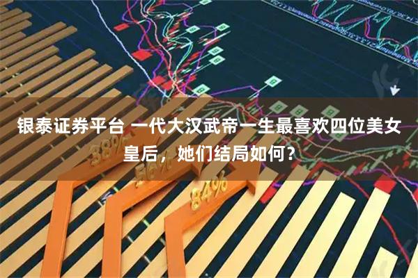 银泰证券平台 一代大汉武帝一生最喜欢四位美女皇后，她们结局如何？