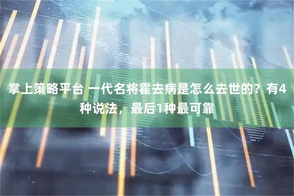 掌上策略平台 一代名将霍去病是怎么去世的？有4种说法，最后1种最可靠
