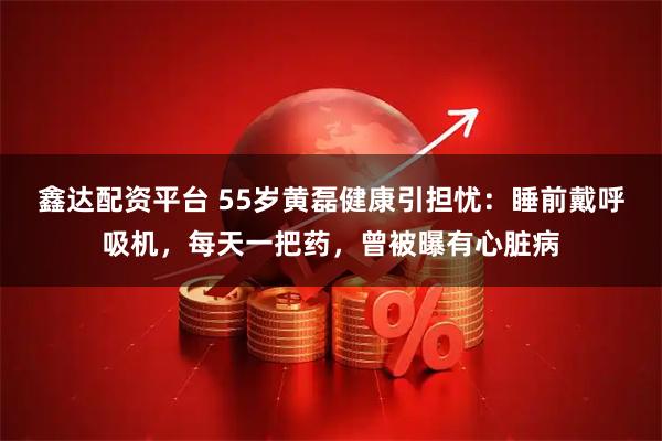 鑫达配资平台 55岁黄磊健康引担忧：睡前戴呼吸机，每天一把药，曾被曝有心脏病