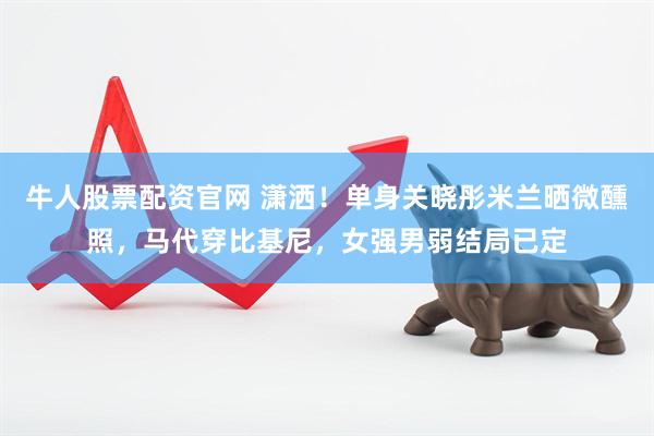牛人股票配资官网 潇洒！单身关晓彤米兰晒微醺照，马代穿比基尼，女强男弱结局已定