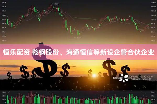 恒乐配资 鞍钢股份、海通恒信等新设企管合伙企业