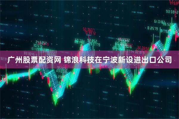广州股票配资网 锦浪科技在宁波新设进出口公司