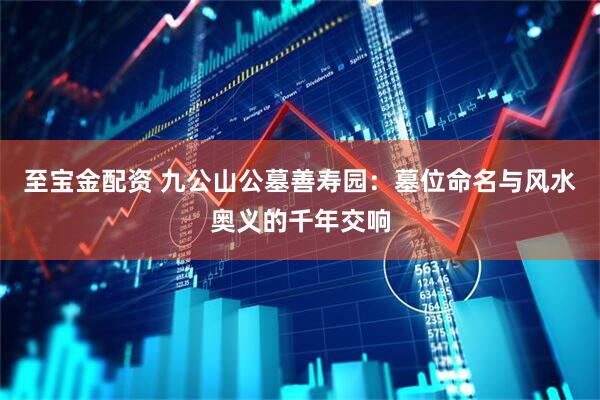至宝金配资 九公山公墓善寿园：墓位命名与风水奥义的千年交响