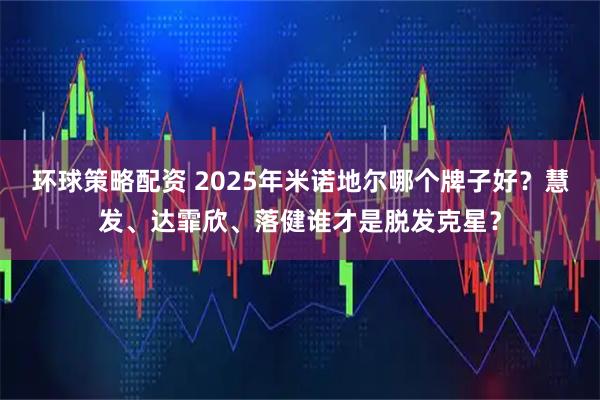 环球策略配资 2025年米诺地尔哪个牌子好？慧发、达霏欣、落健谁才是脱发克星？