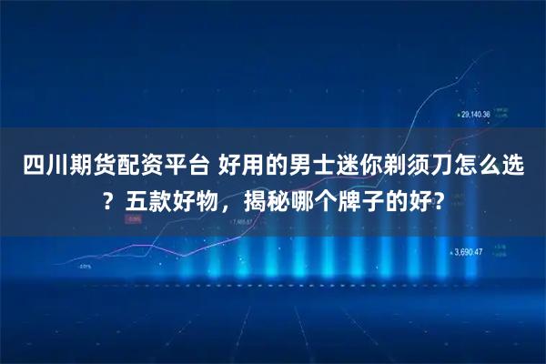 四川期货配资平台 好用的男士迷你剃须刀怎么选？五款好物，揭秘哪个牌子的好？