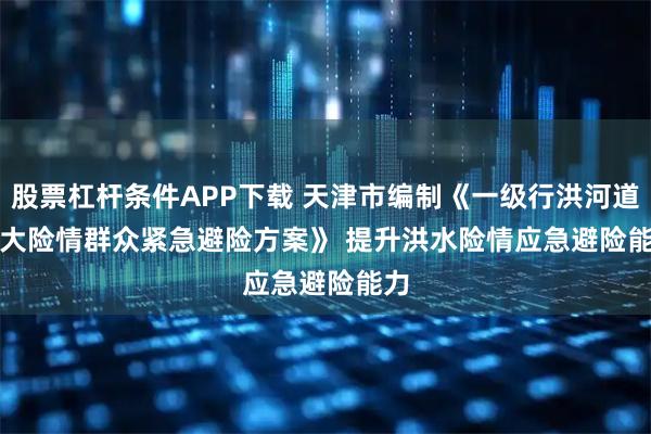 股票杠杆条件APP下载 天津市编制《一级行洪河道重大险情群众紧急避险方案》 提升洪水险情应急避险能力