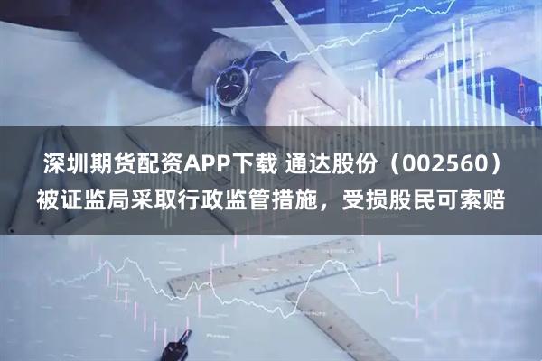 深圳期货配资APP下载 通达股份（002560）被证监局采取行政监管措施，受损股民可索赔