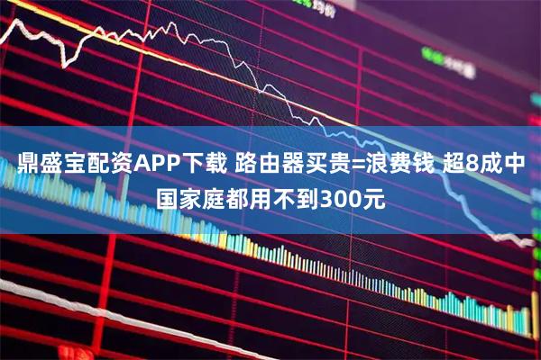 鼎盛宝配资APP下载 路由器买贵=浪费钱 超8成中国家庭都用不到300元
