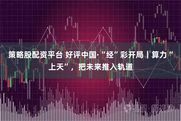 策略股配资平台 好评中国·“经”彩开局｜算力“上天”，把未来推入轨道