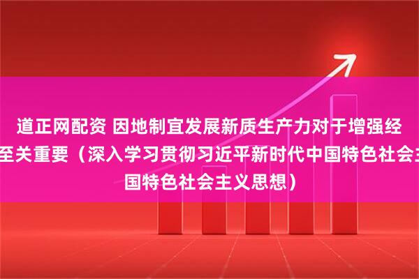 道正网配资 因地制宜发展新质生产力对于增强经济竞争力至关重要（深入学习贯彻习近平新时代中国特色社会主义思想）