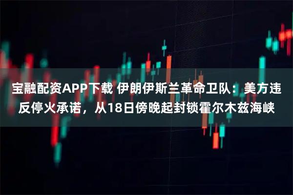 宝融配资APP下载 伊朗伊斯兰革命卫队：美方违反停火承诺，从18日傍晚起封锁霍尔木兹海峡