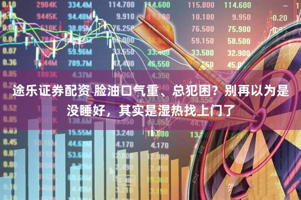 途乐证券配资 脸油口气重、总犯困？别再以为是没睡好，其实是湿热找上门了