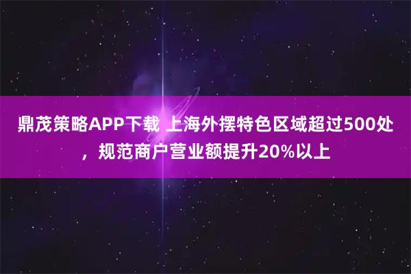 鼎茂策略APP下载 上海外摆特色区域超过500处，规范商户营业额提升20%以上