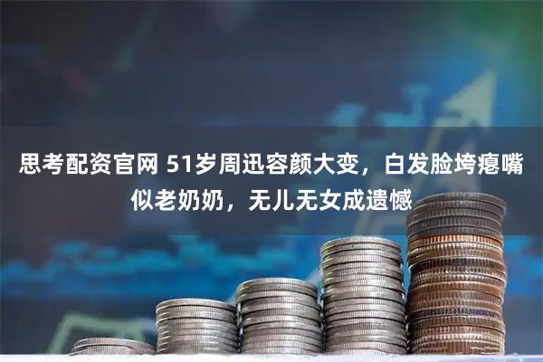 思考配资官网 51岁周迅容颜大变，白发脸垮瘪嘴似老奶奶，无儿无女成遗憾