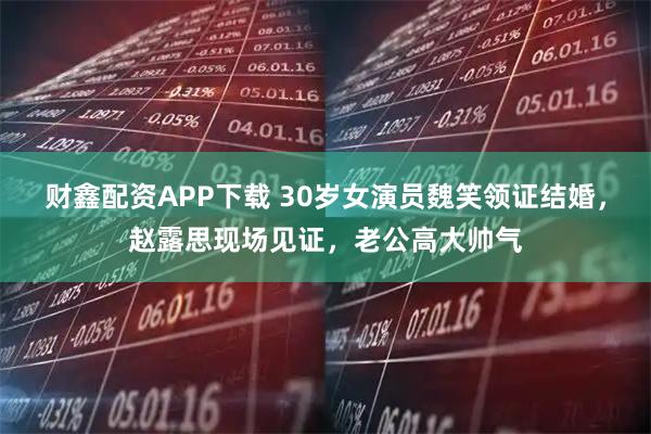 财鑫配资APP下载 30岁女演员魏笑领证结婚，赵露思现场见证，老公高大帅气