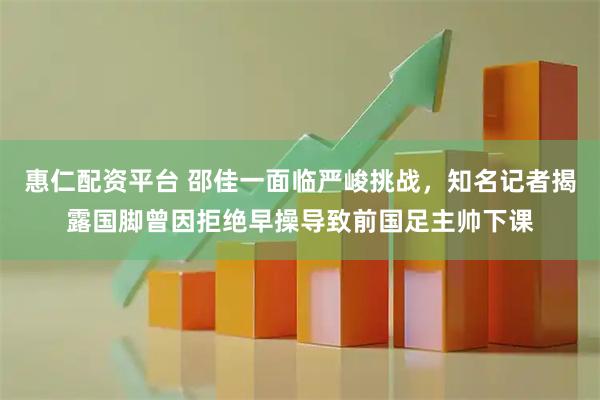 惠仁配资平台 邵佳一面临严峻挑战，知名记者揭露国脚曾因拒绝早操导致前国足主帅下课