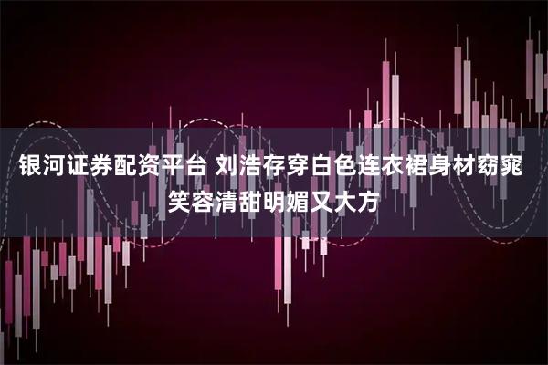 银河证券配资平台 刘浩存穿白色连衣裙身材窈窕 笑容清甜明媚又大方