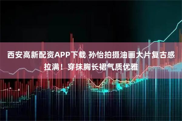 西安高新配资APP下载 孙怡拍摄油画大片复古感拉满！穿抹胸长裙气质优雅