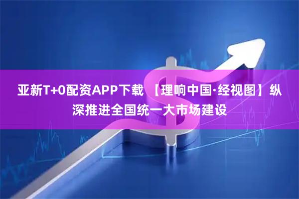 亚新T+0配资APP下载 【理响中国·经视图】纵深推进全国统一大市场建设