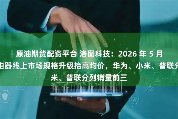 原油期货配资平台 洛图科技：2026 年 5 月中国家用路由器线上市场规格升级抬高均价，华为、小米、普联分列销量前三