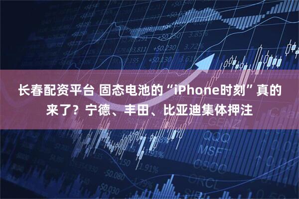 长春配资平台 固态电池的“iPhone时刻”真的来了？宁德、丰田、比亚迪集体押注