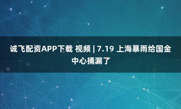 诚飞配资APP下载 视频 | 7.19 上海暴雨给国金中心捅漏了