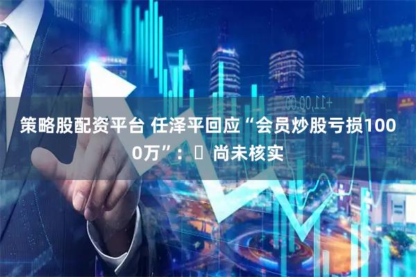 策略股配资平台 任泽平回应“会员炒股亏损1000万”：​尚未核实
