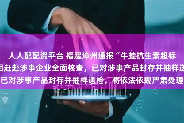 人人配配资平台 福建漳州通报“牛蛙抗生素超标”：第一时间组成调查组赶赴涉事企业全面核查，已对涉事产品封存并抽样送检，将依法依规严肃处理