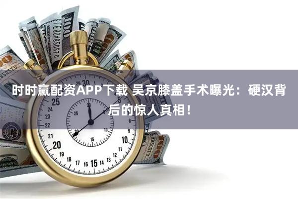 时时赢配资APP下载 吴京膝盖手术曝光：硬汉背后的惊人真相！