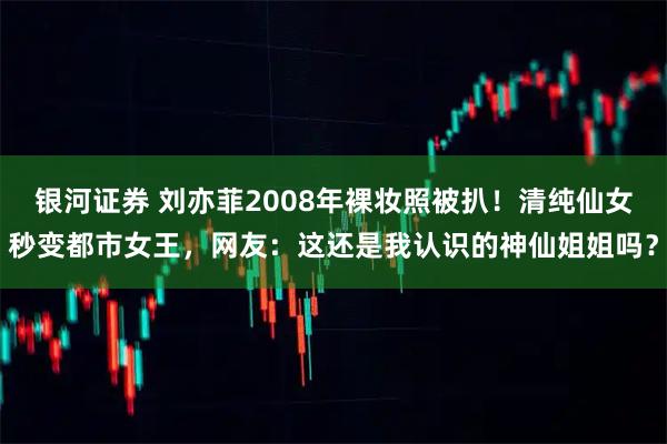 银河证券 刘亦菲2008年裸妆照被扒！清纯仙女秒变都市女王，网友：这还是我认识的神仙姐姐吗？