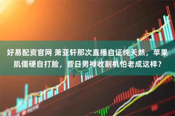 好易配资官网 萧亚轩那次直播自证纯天然，苹果肌僵硬自打脸，昔日男神收割机怕老成这样？
