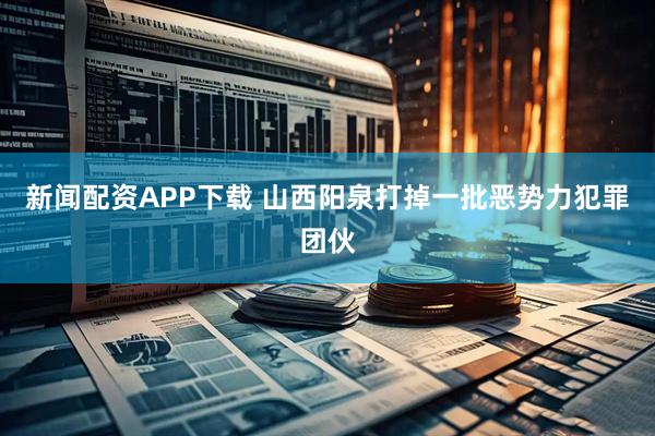 新闻配资APP下载 山西阳泉打掉一批恶势力犯罪团伙